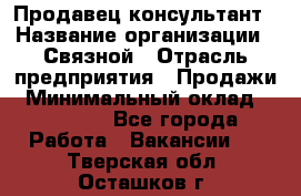 Продавец-консультант › Название организации ­ Связной › Отрасль предприятия ­ Продажи › Минимальный оклад ­ 32 000 - Все города Работа » Вакансии   . Тверская обл.,Осташков г.
